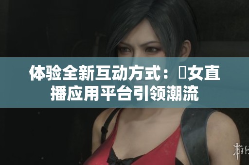 体验全新互动方式：祼女直播应用平台引领潮流