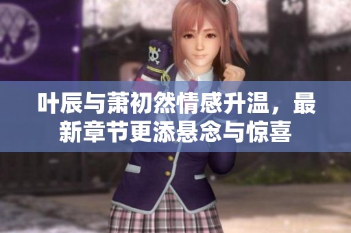 叶辰与萧初然情感升温，最新章节更添悬念与惊喜