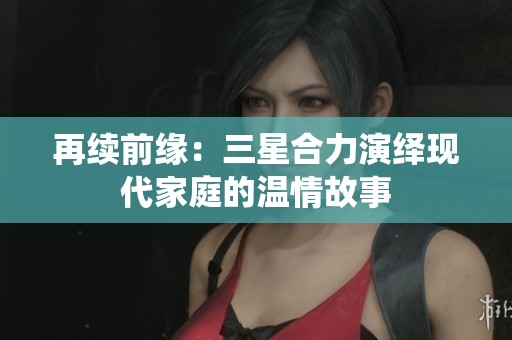再续前缘：三星合力演绎现代家庭的温情故事