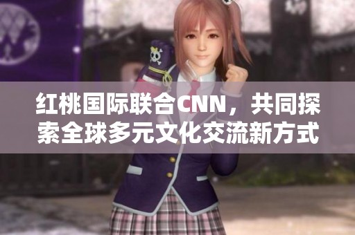 红桃国际联合CNN，共同探索全球多元文化交流新方式