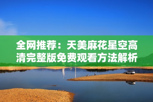 全网推荐：天美麻花星空高清完整版免费观看方法解析