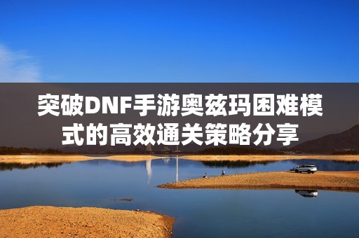 突破DNF手游奥兹玛困难模式的高效通关策略分享