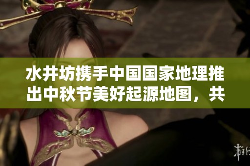 水井坊携手中国国家地理推出中秋节美好起源地图，共同庆祝团圆时刻