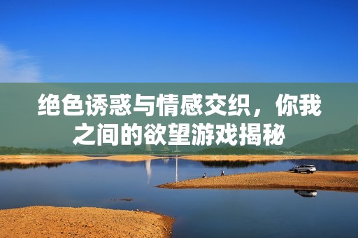 绝色诱惑与情感交织，你我之间的欲望游戏揭秘