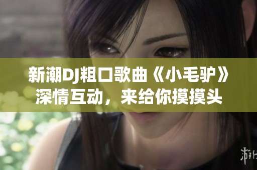 新潮DJ粗口歌曲《小毛驴》深情互动，来给你摸摸头