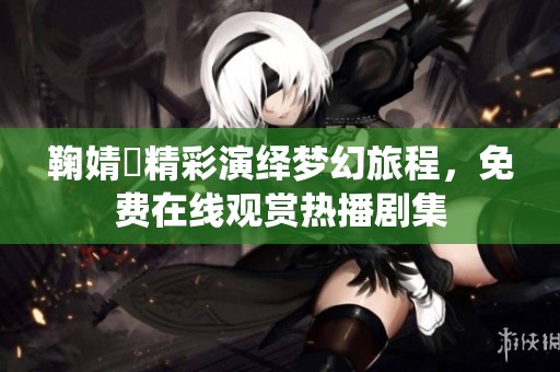鞠婧祎精彩演绎梦幻旅程，免费在线观赏热播剧集