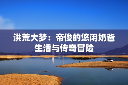 洪荒大梦：帝俊的悠闲奶爸生活与传奇冒险