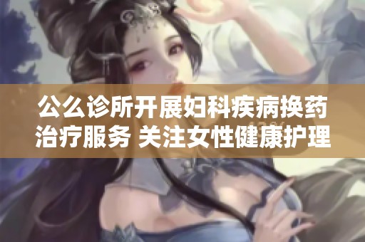 公么诊所开展妇科疾病换药治疗服务 关注女性健康护理
