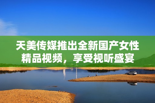 天美传媒推出全新国产女性精品视频，享受视听盛宴