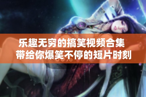 乐趣无穷的搞笑视频合集 带给你爆笑不停的短片时刻