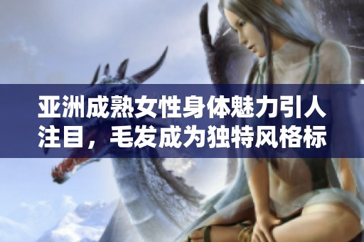 亚洲成熟女性身体魅力引人注目，毛发成为独特风格标志