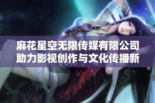 麻花星空无限传媒有限公司助力影视创作与文化传播新篇章