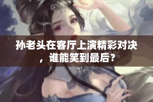 孙老头在客厅上演精彩对决，谁能笑到最后？