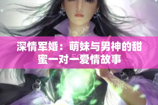 深情军婚：萌妹与男神的甜蜜一对一爱情故事