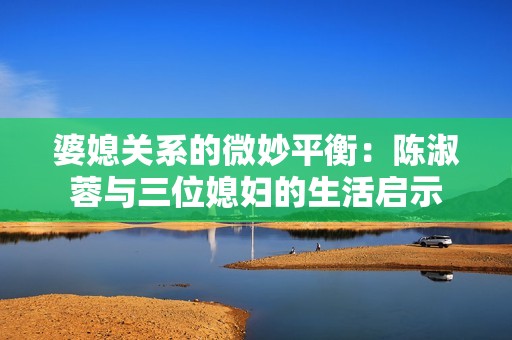婆媳关系的微妙平衡：陈淑蓉与三位媳妇的生活启示