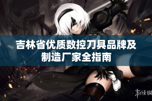 吉林省优质数控刀具品牌及制造厂家全指南