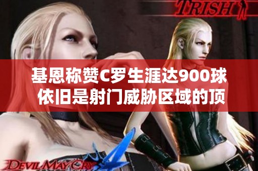 基恩称赞C罗生涯达900球 依旧是射门威胁区域的顶尖高手