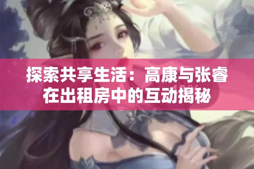 探索共享生活：高康与张睿在出租房中的互动揭秘