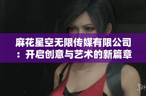 麻花星空无限传媒有限公司：开启创意与艺术的新篇章