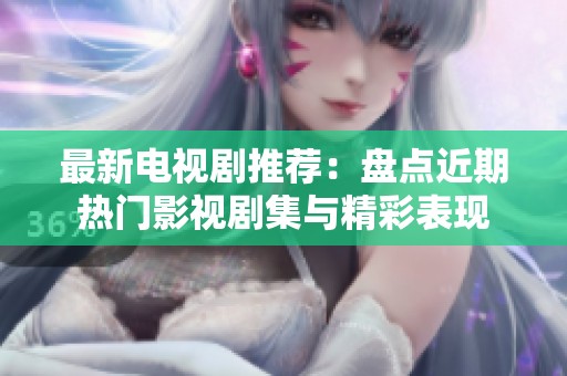 最新电视剧推荐：盘点近期热门影视剧集与精彩表现