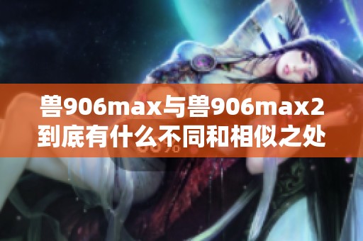 兽906max与兽906max2到底有什么不同和相似之处