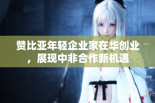 赞比亚年轻企业家在华创业，展现中非合作新机遇