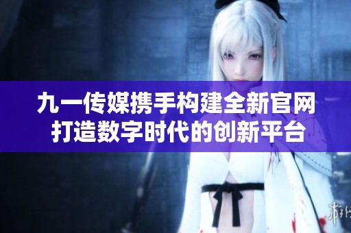 九一传媒携手构建全新官网 打造数字时代的创新平台