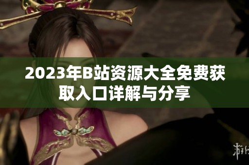 2023年B站资源大全免费获取入口详解与分享