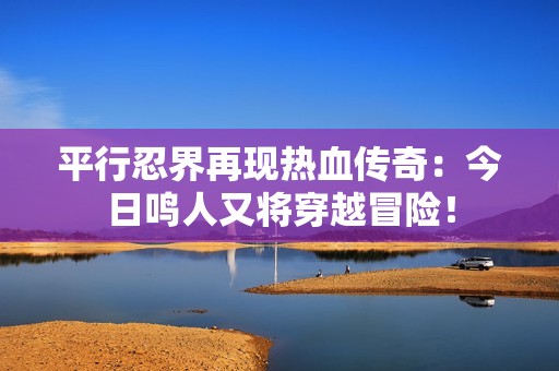 平行忍界再现热血传奇：今日鸣人又将穿越冒险！