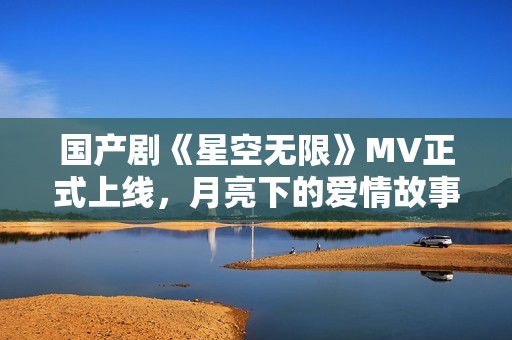 国产剧《星空无限》MV正式上线，月亮下的爱情故事如影随形