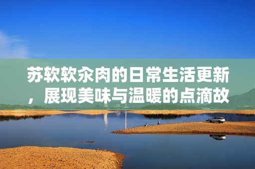 苏软软汆肉的日常生活更新，展现美味与温暖的点滴故事