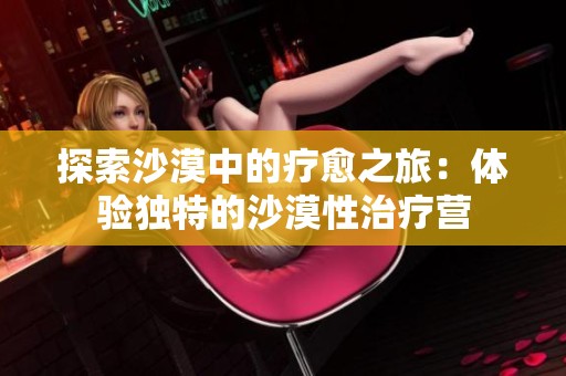 探索沙漠中的疗愈之旅：体验独特的沙漠性治疗营