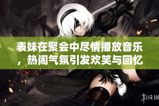 表妹在聚会中尽情播放音乐，热闹气氛引发欢笑与回忆