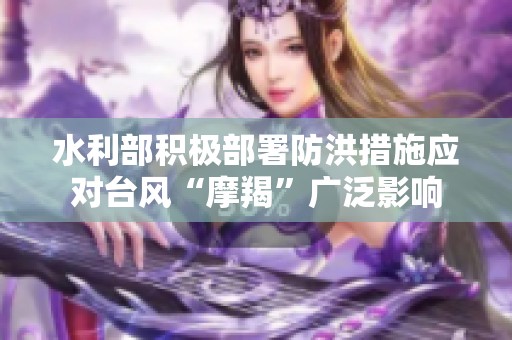 水利部积极部署防洪措施应对台风“摩羯”广泛影响