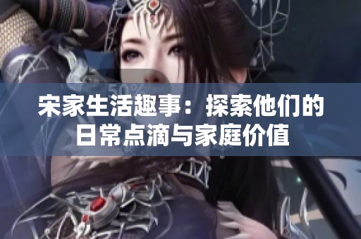 宋家生活趣事：探索他们的日常点滴与家庭价值