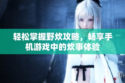 轻松掌握野炊攻略，畅享手机游戏中的炊事体验