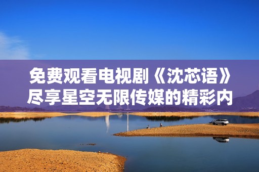 免费观看电视剧《沈芯语》尽享星空无限传媒的精彩内容