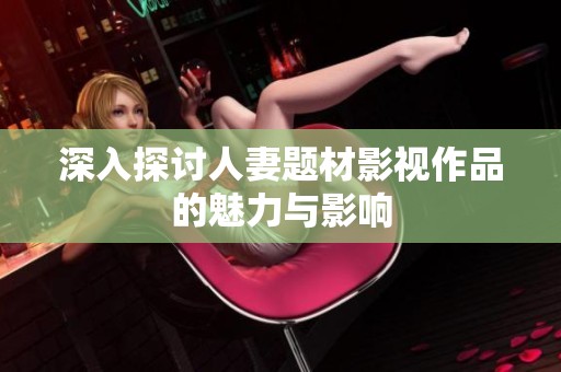 深入探讨人妻题材影视作品的魅力与影响