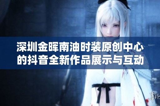 深圳金晖南油时装原创中心的抖音全新作品展示与互动活动解析