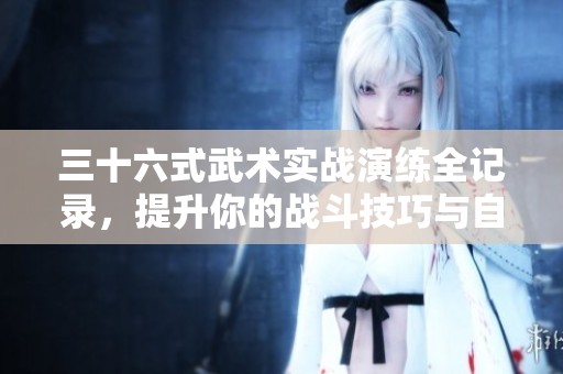 三十六式武术实战演练全记录，提升你的战斗技巧与自信