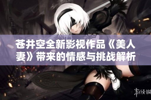 苍井空全新影视作品《美人妻》带来的情感与挑战解析