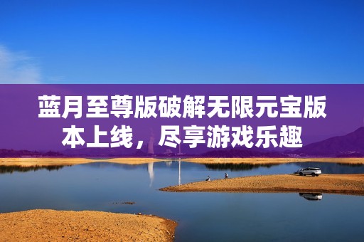 蓝月至尊版破解无限元宝版本上线，尽享游戏乐趣