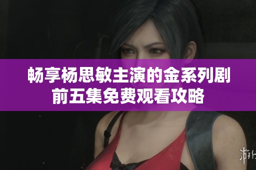 畅享杨思敏主演的金系列剧前五集免费观看攻略