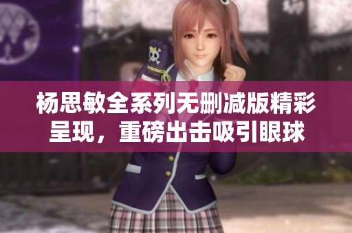 杨思敏全系列无删减版精彩呈现，重磅出击吸引眼球