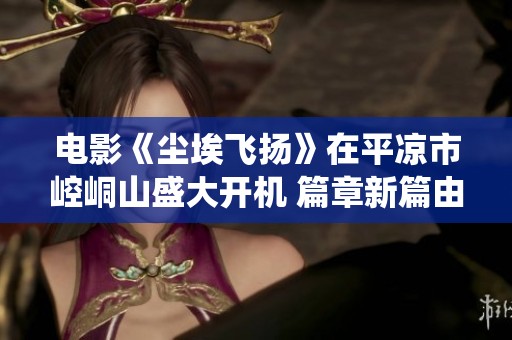电影《尘埃飞扬》在平凉市崆峒山盛大开机 篇章新篇由范明孙茜携手演绎