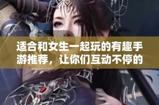 适合和女生一起玩的有趣手游推荐，让你们互动不停的游戏清单