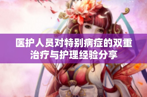 医护人员对特别病症的双重治疗与护理经验分享