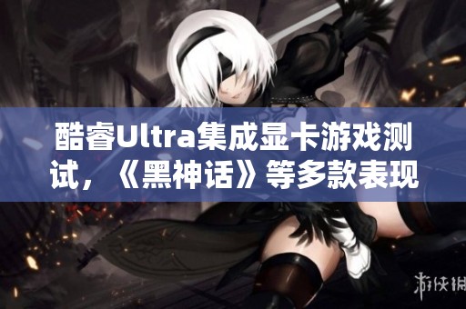 酷睿Ultra集成显卡游戏测试，《黑神话》等多款表现如何揭秘
