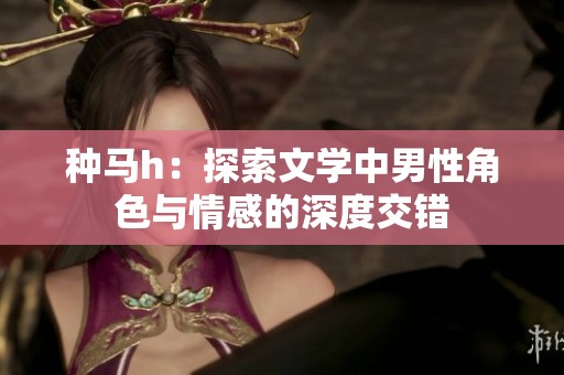 种马h：探索文学中男性角色与情感的深度交错