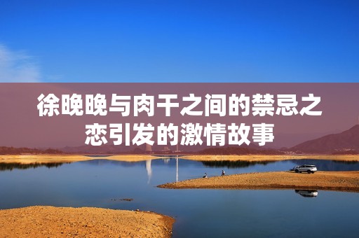 徐晚晚与肉干之间的禁忌之恋引发的激情故事